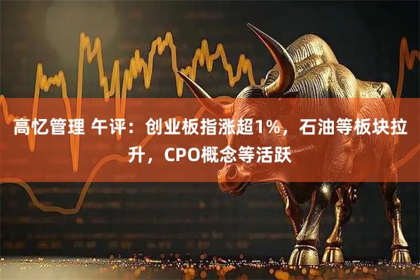 高忆管理 午评：创业板指涨超1%，石油等板块拉升，CPO概念等活跃