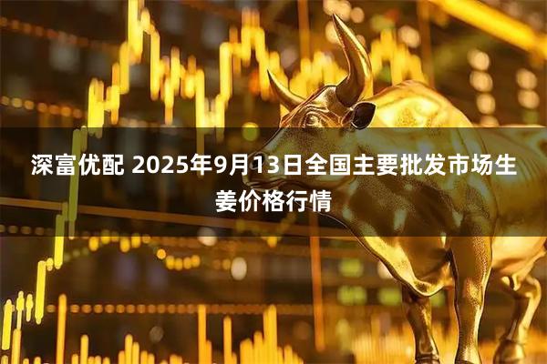 深富优配 2025年9月13日全国主要批发市场生姜价格行情