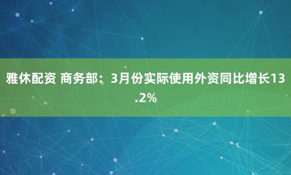雅休配资 商务部：3月份实际使用外资同比增长13.2%