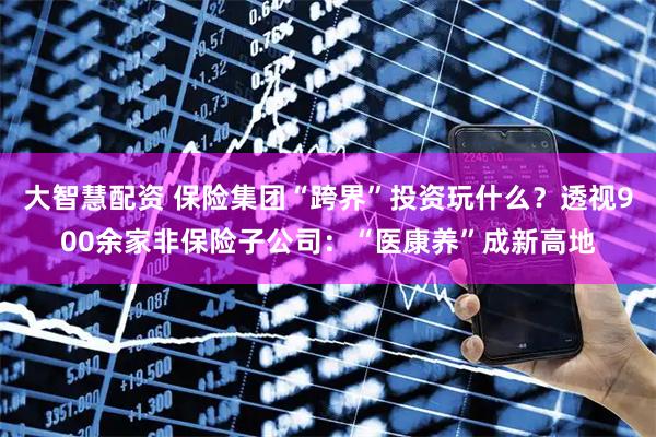 大智慧配资 保险集团“跨界”投资玩什么？透视900余家非保险子公司：“医康养”成新高地