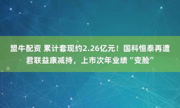 盟牛配资 累计套现约2.26亿元！国科恒泰再遭君联益康减持，上市次年业绩“变脸”