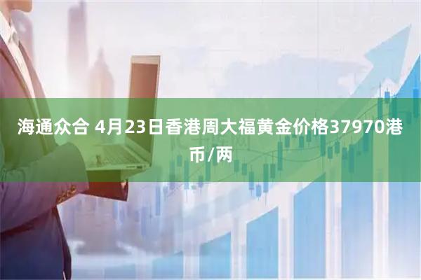 海通众合 4月23日香港周大福黄金价格37970港币/两