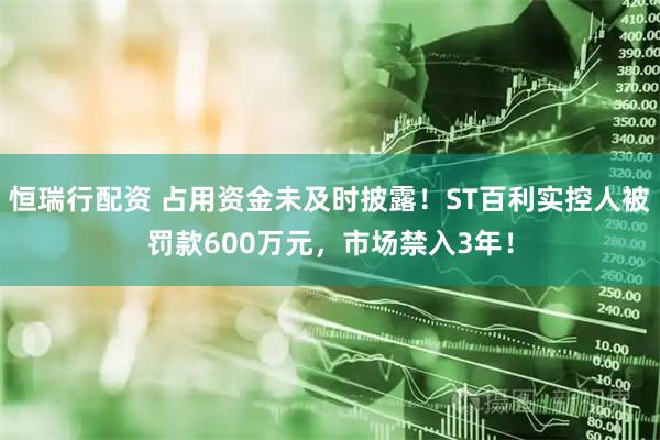 恒瑞行配资 占用资金未及时披露！ST百利实控人被罚款600万元，市场禁入3年！