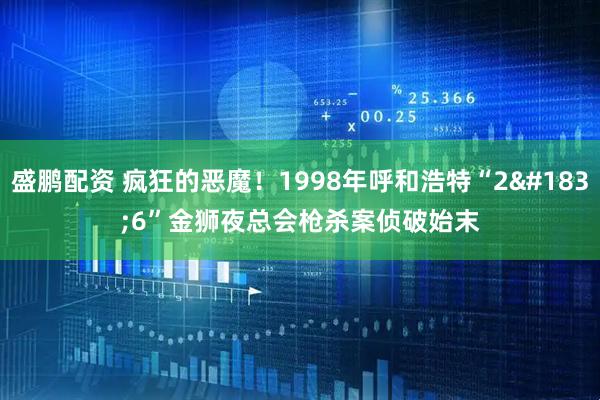 盛鹏配资 疯狂的恶魔！1998年呼和浩特“2·6”金狮夜总会枪杀案侦破始末