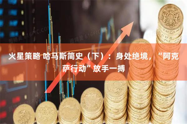 火星策略 哈马斯简史（下）：身处绝境，“阿克萨行动”放手一搏