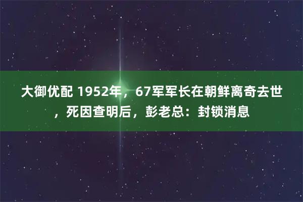 大御优配 1952年，67军军长在朝鲜离奇去世，死因查明后，彭老总：封锁消息