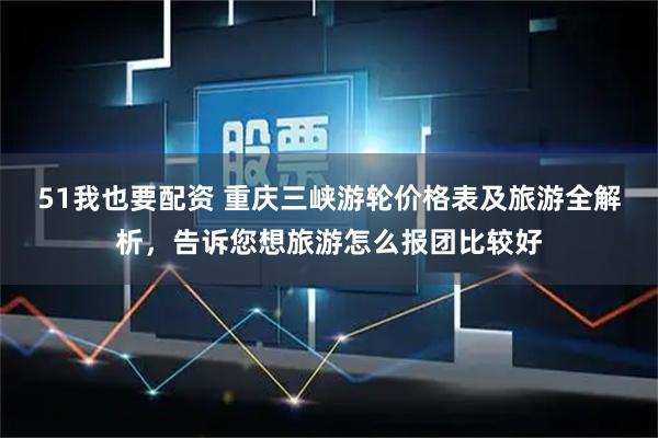 51我也要配资 重庆三峡游轮价格表及旅游全解析，告诉您想旅游怎么报团比较好