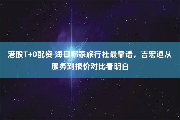 港股T+0配资 海口哪家旅行社最靠谱，吉宏道从服务到报价对比看明白