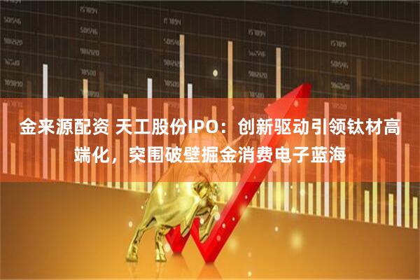 金来源配资 天工股份IPO：创新驱动引领钛材高端化，突围破壁掘金消费电子蓝海