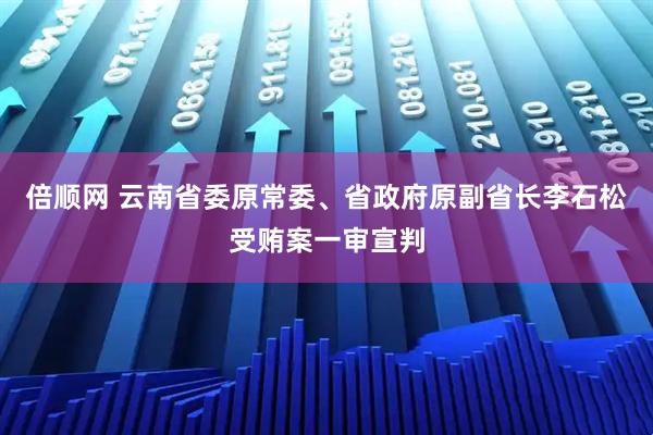倍顺网 云南省委原常委、省政府原副省长李石松受贿案一审宣判
