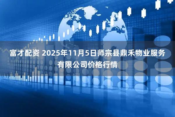 富才配资 2025年11月5日师宗县鼎禾物业服务有限公司价格行情