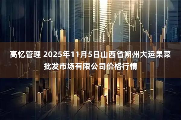 高忆管理 2025年11月5日山西省朔州大运果菜批发市场有限公司价格行情