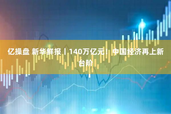 亿操盘 新华鲜报丨140万亿元！中国经济再上新台阶