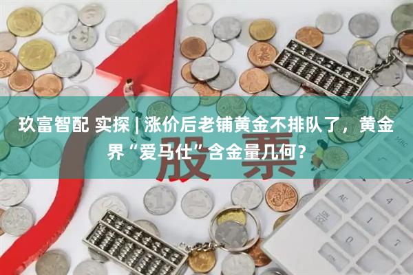 玖富智配 实探 | 涨价后老铺黄金不排队了，黄金界“爱马仕”含金量几何？