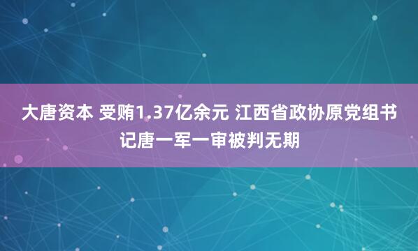 大唐资本 受贿1.37亿余元 江西省政协原党组书记唐一军一审被判无期