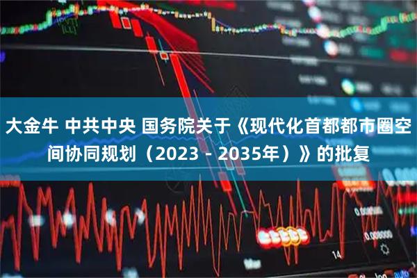 大金牛 中共中央 国务院关于《现代化首都都市圈空间协同规划（2023－2035年）》的批复