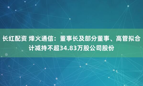 长红配资 烽火通信：董事长及部分董事、高管拟合计减持不超34.83万股公司股份