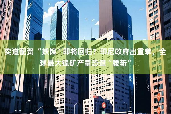 奕道配资 “妖镍”即将回归?印尼政府出重拳,全球最大镍矿产量恐遭“腰斩”