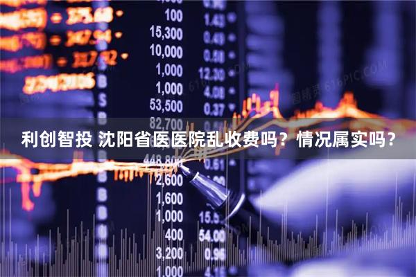 利创智投 沈阳省医医院乱收费吗？情况属实吗？
