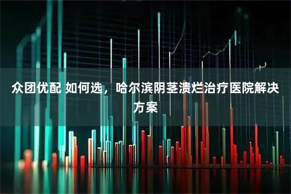 众团优配 如何选，哈尔滨阴茎溃烂治疗医院解决方案