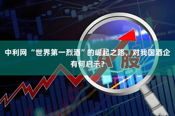 中利网 “世界第一烈酒”的崛起之路，对我国酒企有何启示？