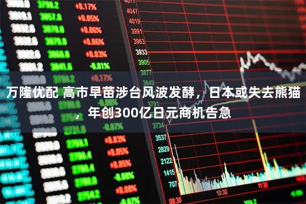 万隆优配 高市早苗涉台风波发酵，日本或失去熊猫，年创300亿日元商机告急