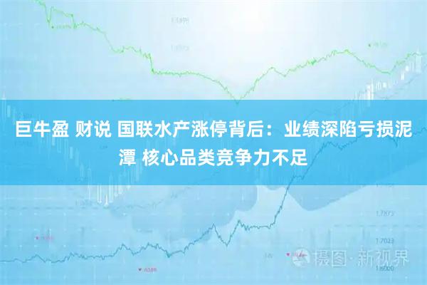 巨牛盈 财说 国联水产涨停背后：业绩深陷亏损泥潭 核心品类竞争力不足