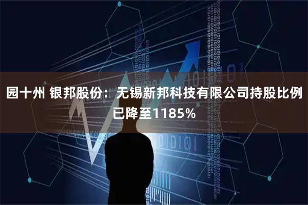 园十州 银邦股份:无锡新邦科技有限公司持股比例已降至1185%
