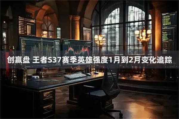 创赢盘 王者S37赛季英雄强度1月到2月变化追踪
