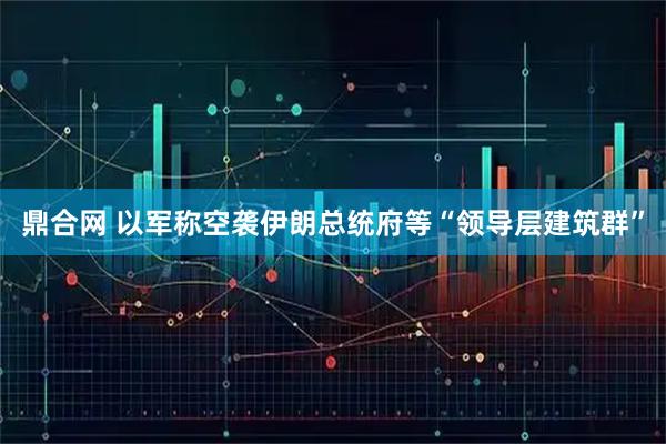 鼎合网 以军称空袭伊朗总统府等“领导层建筑群”