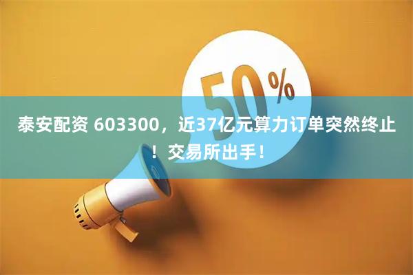 泰安配资 603300，近37亿元算力订单突然终止！交易所出手！