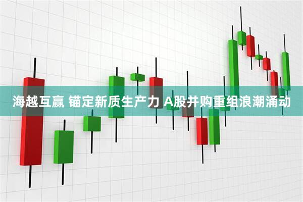 海越互赢 锚定新质生产力 A股并购重组浪潮涌动